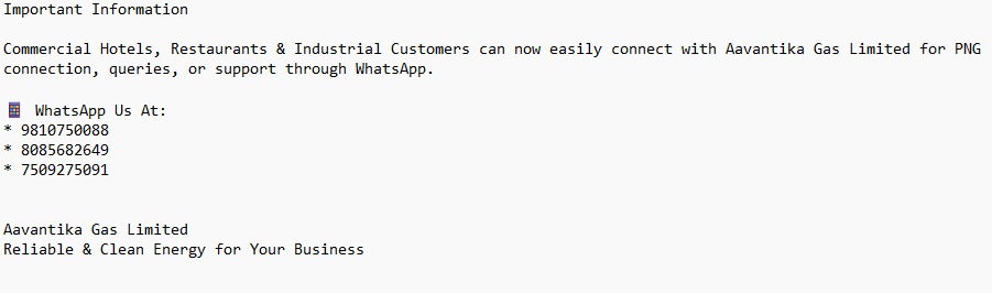 Important Information Commercial Hotels, Restaurants & Industrial Customers can now easily connect with Aavantika Gas Limited for PNG connection, queries, or support through WhatsApp. 📱 WhatsApp Us At: * 9810750088 * 8085682649 * 7509275091 Aavantika Gas Limited Reliable & Clean Energy for Your Business